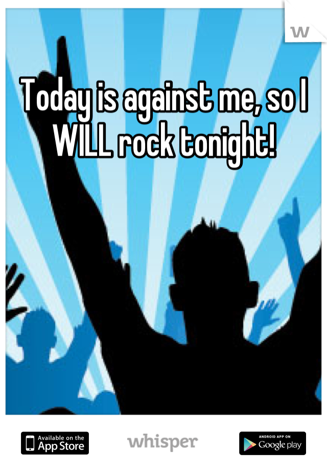 Today is against me, so I WILL rock tonight!