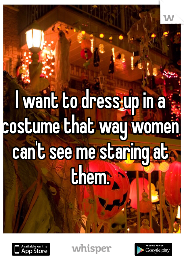 I want to dress up in a costume that way women can't see me staring at them.