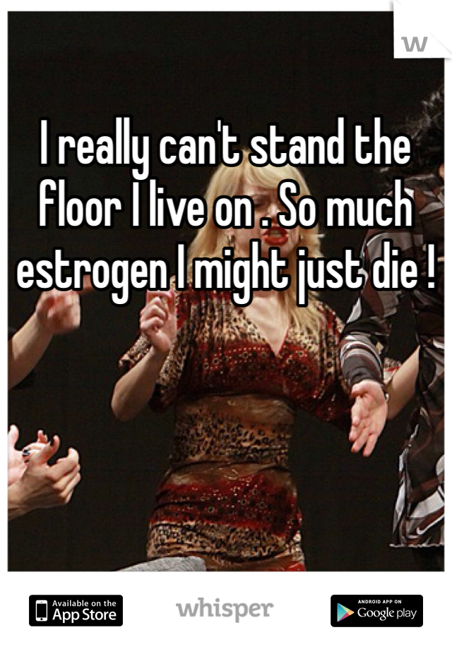 I really can't stand the floor I live on . So much estrogen I might just die !