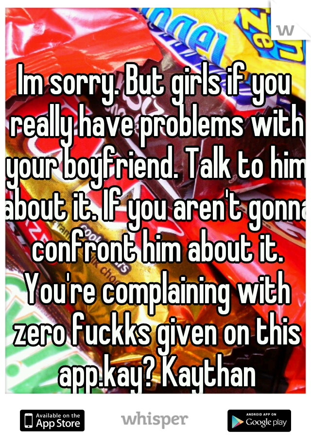 Im sorry. But girls if you really have problems with your boyfriend. Talk to him about it. If you aren't gonna confront him about it. You're complaining with zero fuckks given on this app.kay? Kaythan