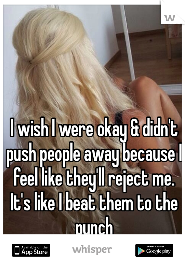 I wish I were okay & didn't push people away because I feel like they'll reject me. It's like I beat them to the punch 
