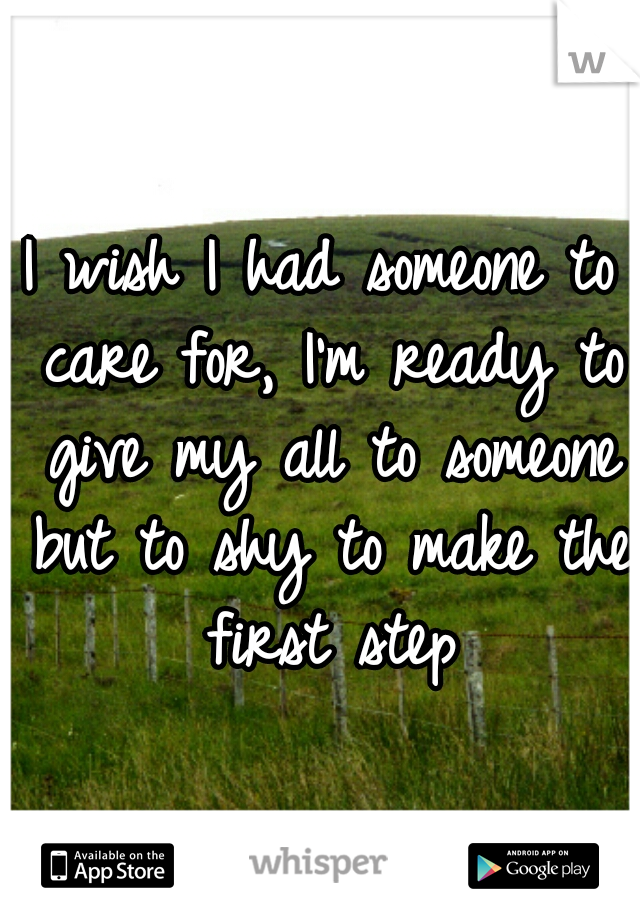 I wish I had someone to care for, I'm ready to give my all to someone but to shy to make the first step