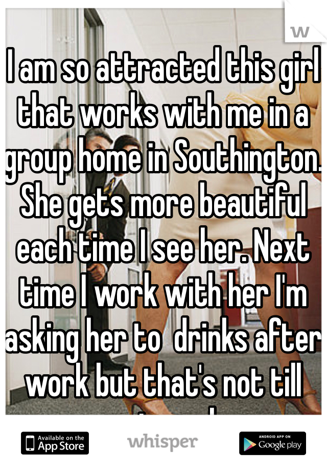 
I am so attracted this girl that works with me in a group home in Southington. She gets more beautiful each time I see her. Next time I work with her I'm asking her to  drinks after work but that's not till next week. 