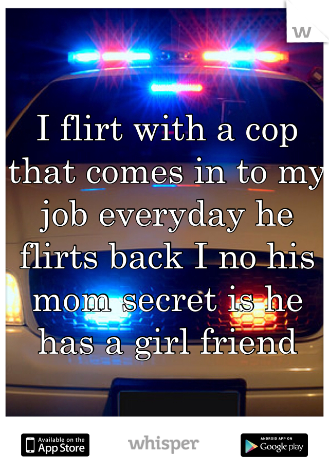 I flirt with a cop that comes in to my job everyday he flirts back I no his mom secret is he has a girl friend 