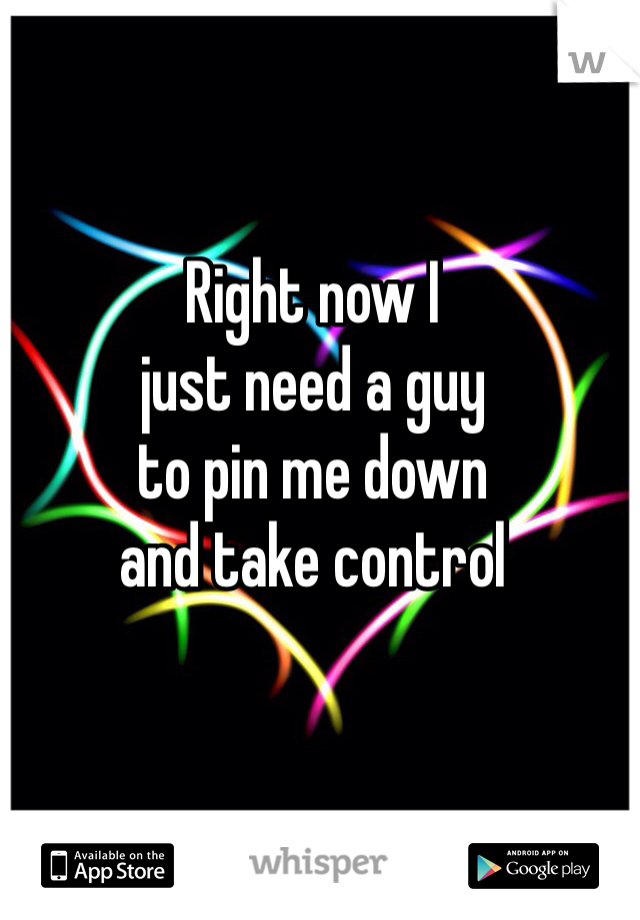 Right now I 
just need a guy
to pin me down
and take control