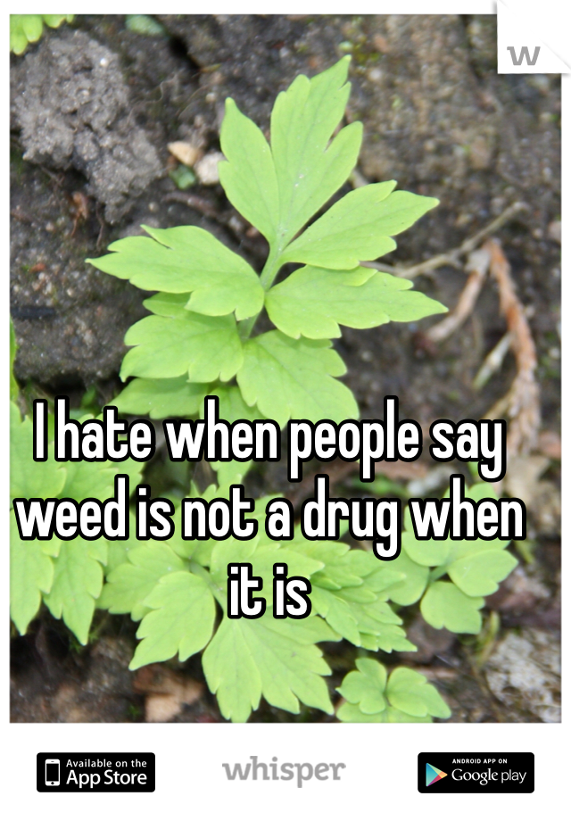 I hate when people say weed is not a drug when it is 