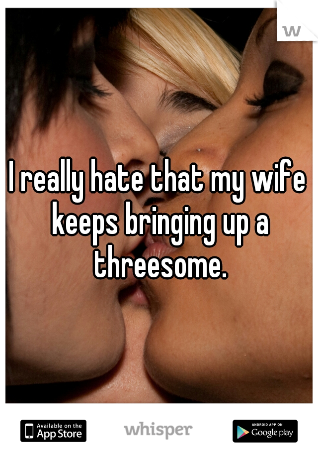 I really hate that my wife keeps bringing up a threesome.