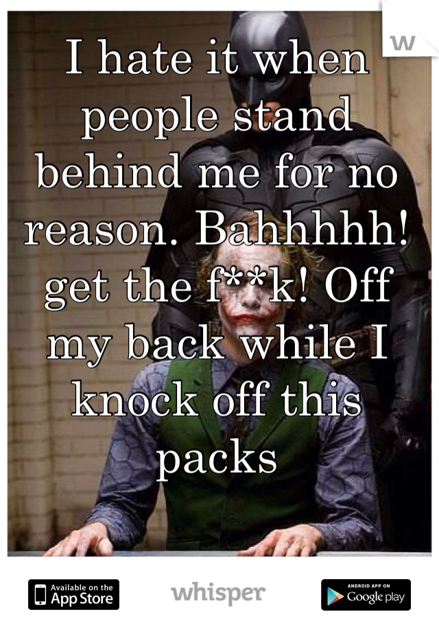 I hate it when people stand behind me for no reason. Bahhhhh! get the f**k! Off my back while I knock off this packs