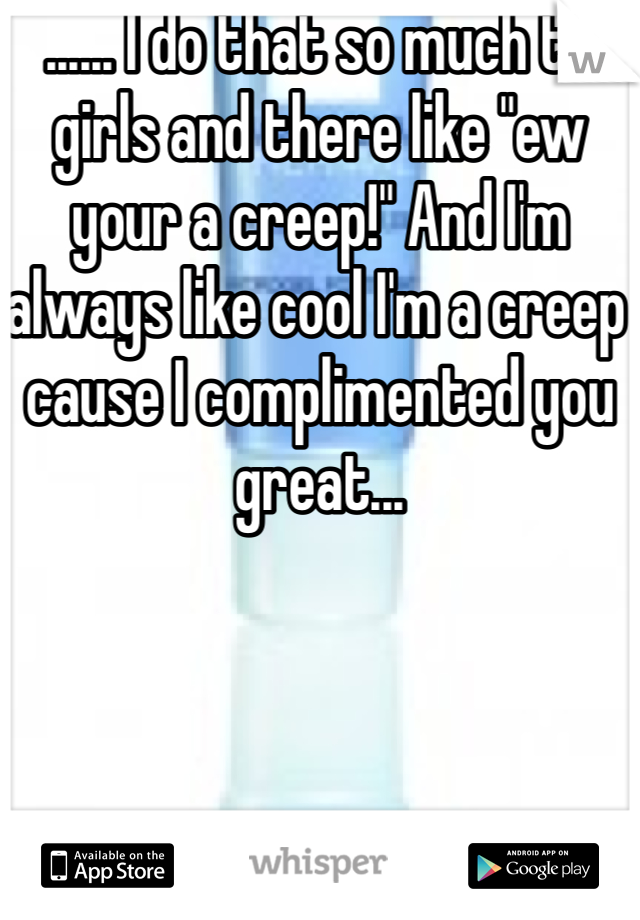 ...... I do that so much to girls and there like "ew your a creep!" And I'm always like cool I'm a creep cause I complimented you great... 