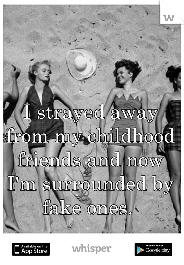 I strayed away from my childhood friends and now I'm surrounded by fake ones. 
