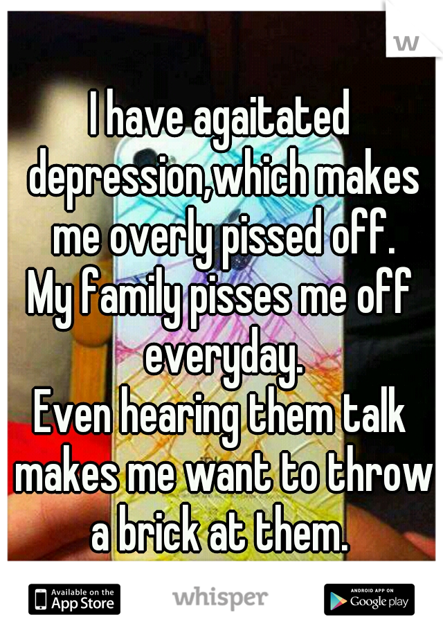 I have agaitated depression,which makes me overly pissed off.

My family pisses me off everyday.

Even hearing them talk makes me want to throw a brick at them. 