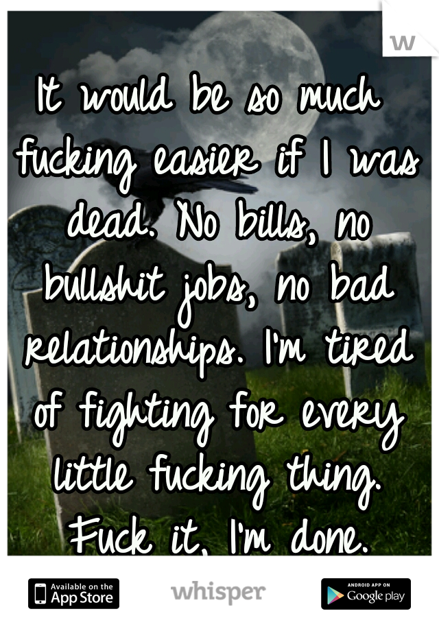 It would be so much fucking easier if I was dead. No bills, no bullshit jobs, no bad relationships. I'm tired of fighting for every little fucking thing. Fuck it, I'm done.