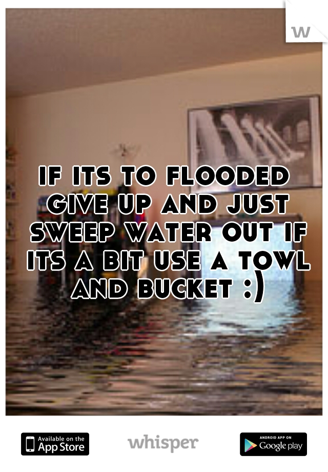 if its to flooded give up and just sweep water out if its a bit use a towl and bucket :)