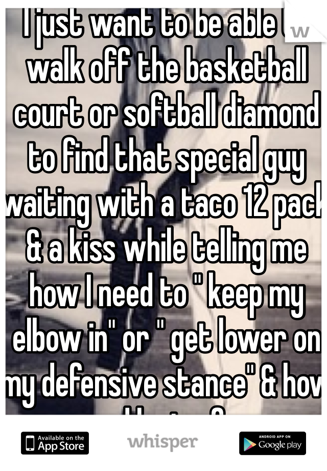 I just want to be able to walk off the basketball court or softball diamond to find that special guy waiting with a taco 12 pack & a kiss while telling me how I need to " keep my elbow in" or " get lower on my defensive stance" & how proud he is of me.