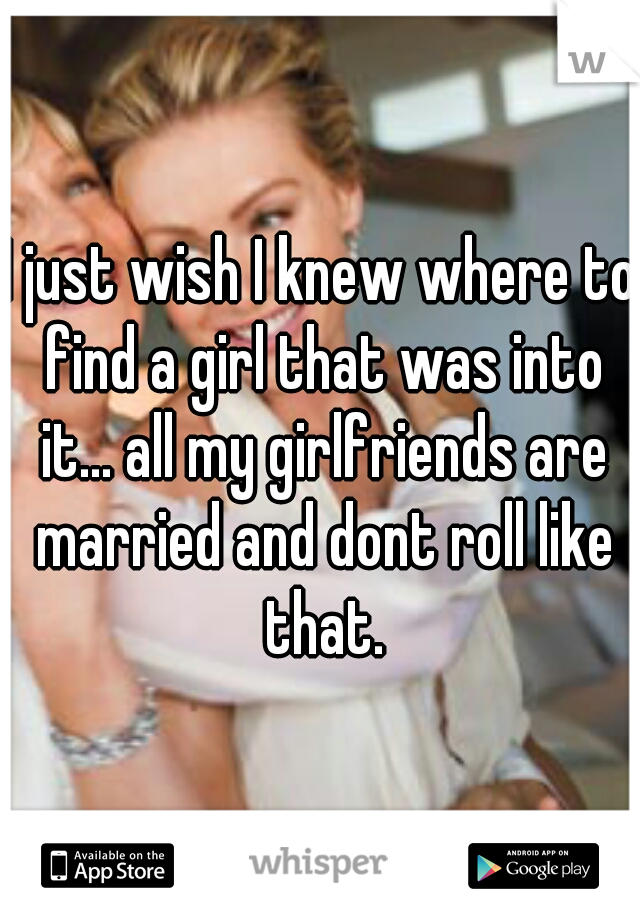 I just wish I knew where to find a girl that was into it... all my girlfriends are married and dont roll like that.