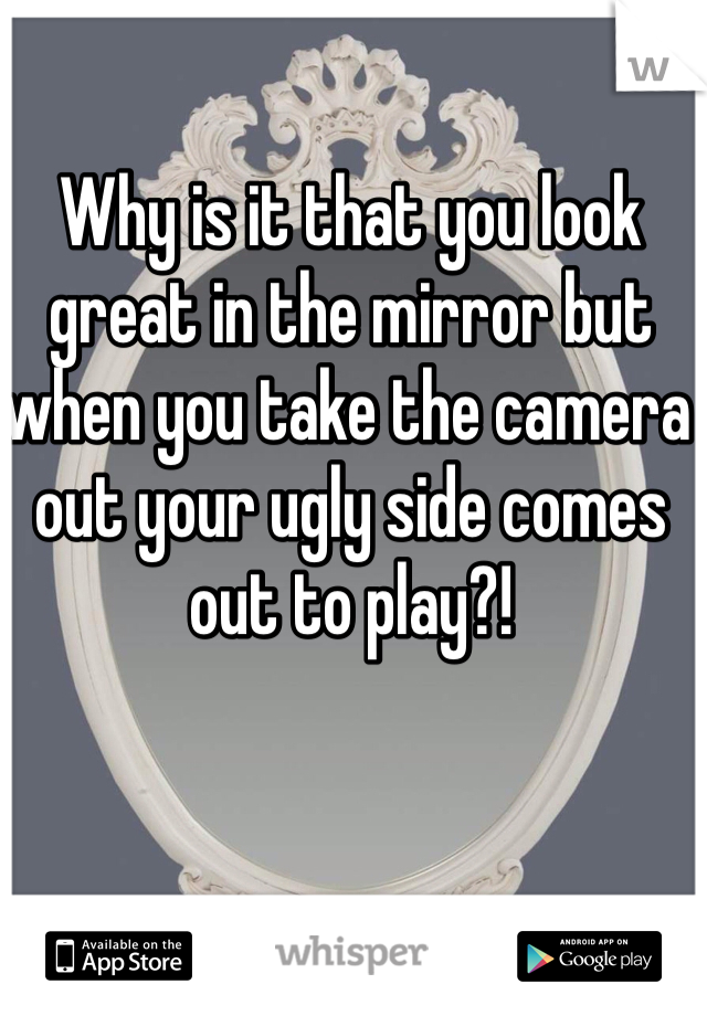 Why is it that you look great in the mirror but when you take the camera out your ugly side comes out to play?! 
