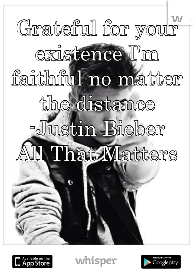 Grateful for your existence I'm faithful no matter the distance
-Justin Bieber 
All That Matters