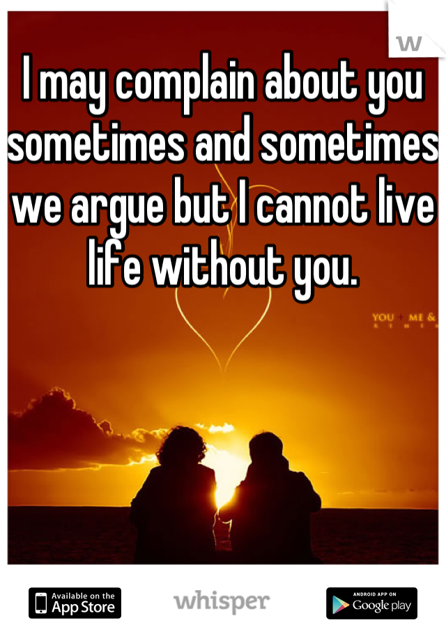 I may complain about you sometimes and sometimes we argue but I cannot live life without you. 