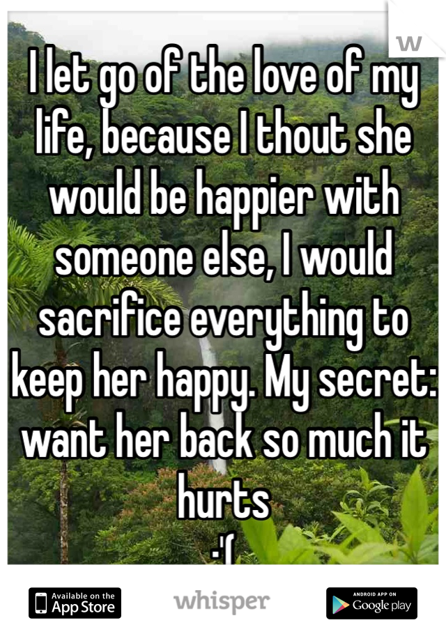 I let go of the love of my life, because I thout she would be happier with someone else, I would sacrifice everything to keep her happy. My secret:
want her back so much it hurts 
:'(