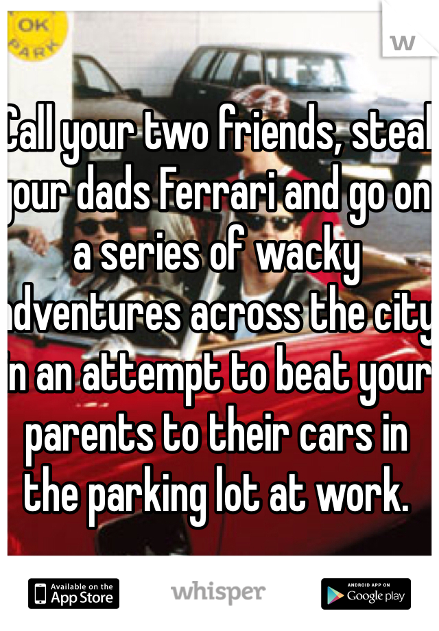 Call your two friends, steal your dads Ferrari and go on a series of wacky adventures across the city in an attempt to beat your parents to their cars in the parking lot at work. 