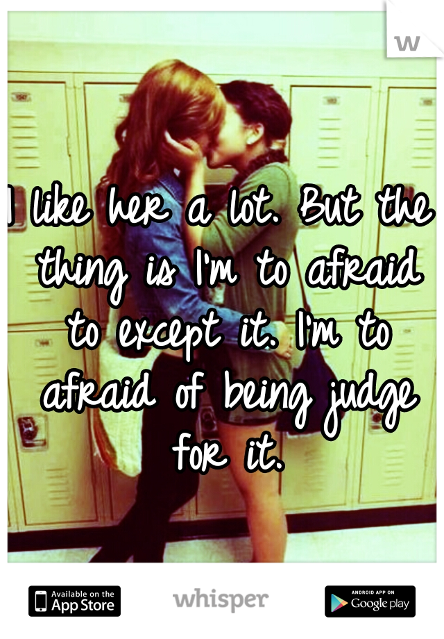 I like her a lot. But the thing is I'm to afraid to except it. I'm to afraid of being judge for it.