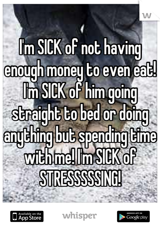 I'm SICK of not having enough money to even eat! I'm SICK of him going straight to bed or doing anything but spending time with me! I'm SICK of STRESSSSSING!