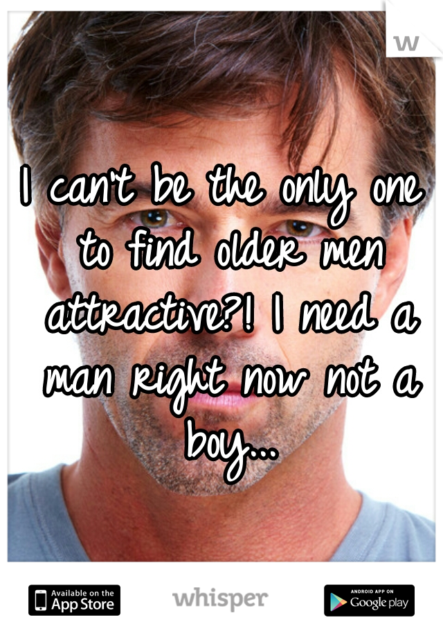 I can't be the only one to find older men attractive?! I need a man right now not a boy...