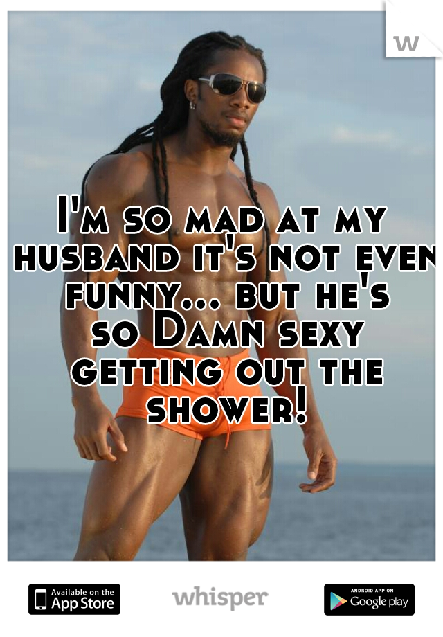 I'm so mad at my husband it's not even funny... but he's so Damn sexy getting out the shower!