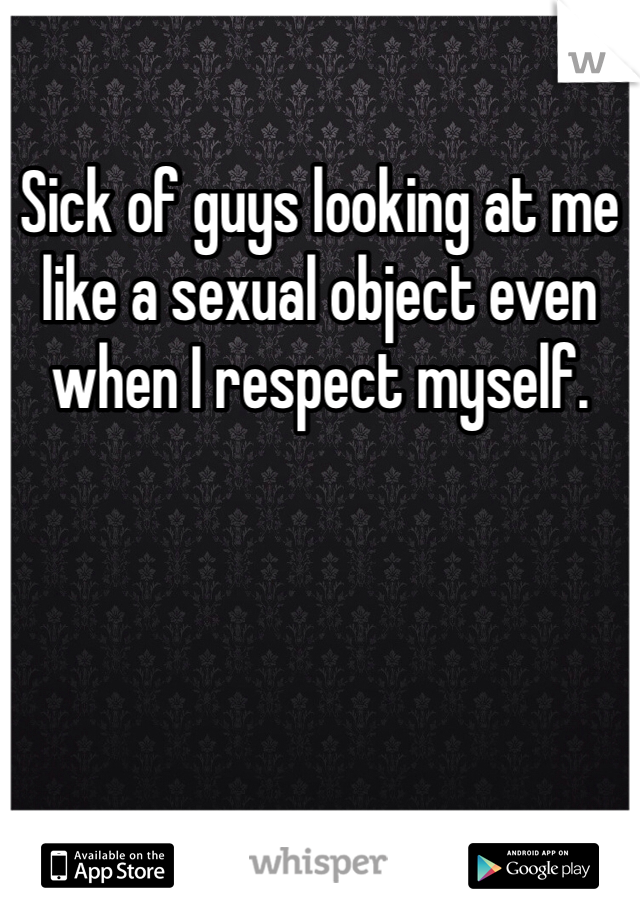 Sick of guys looking at me like a sexual object even when I respect myself.