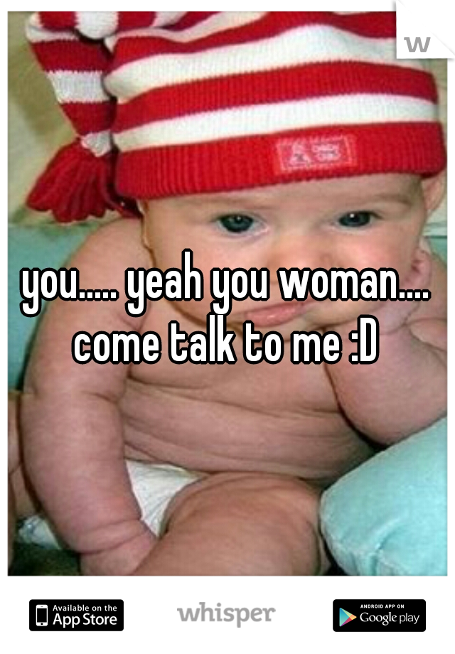 you..... yeah you woman.... come talk to me :D 