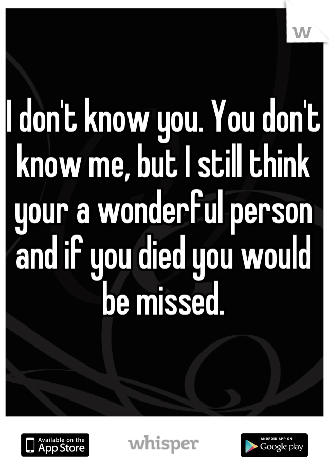 I don't know you. You don't know me, but I still think your a wonderful person and if you died you would be missed.