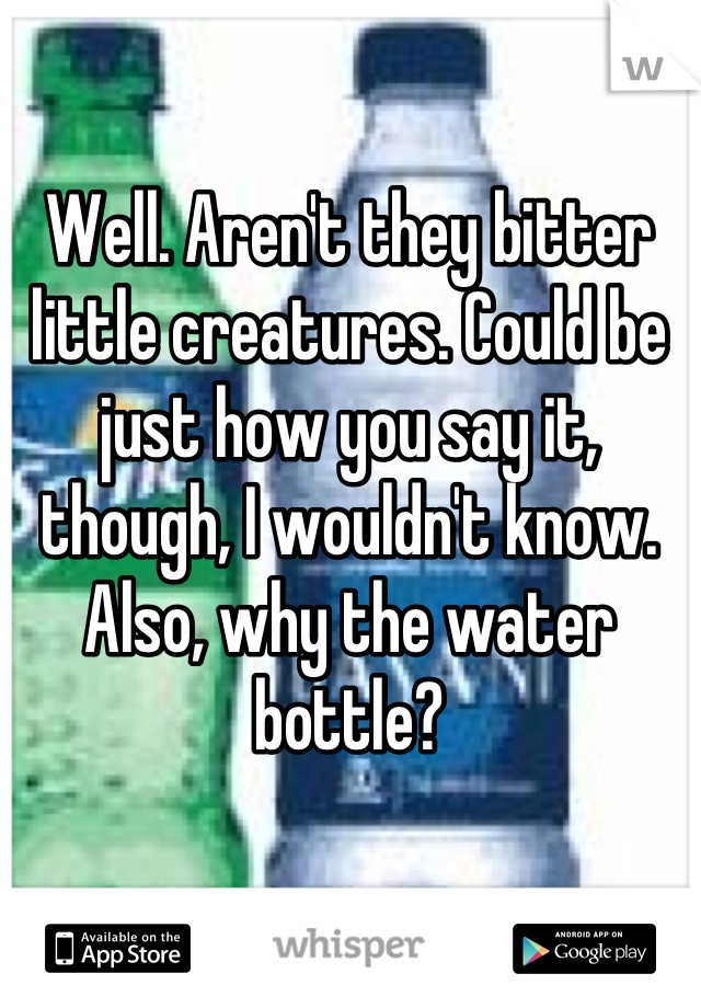 Well. Aren't they bitter little creatures. Could be just how you say it, though, I wouldn't know. Also, why the water bottle?