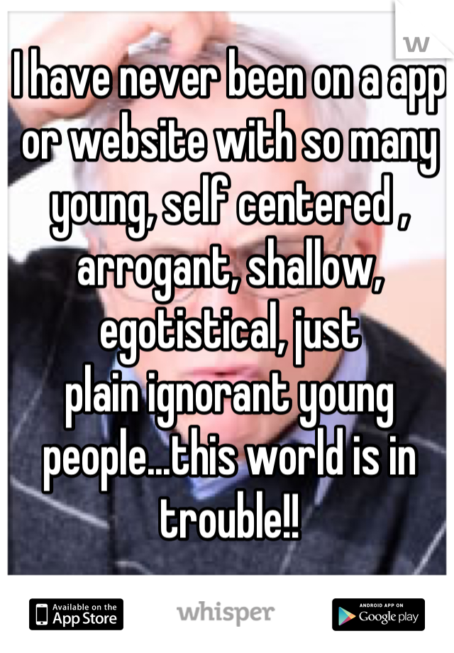 I have never been on a app or website with so many young, self centered , arrogant, shallow, egotistical, just 
plain ignorant young people...this world is in trouble!!
