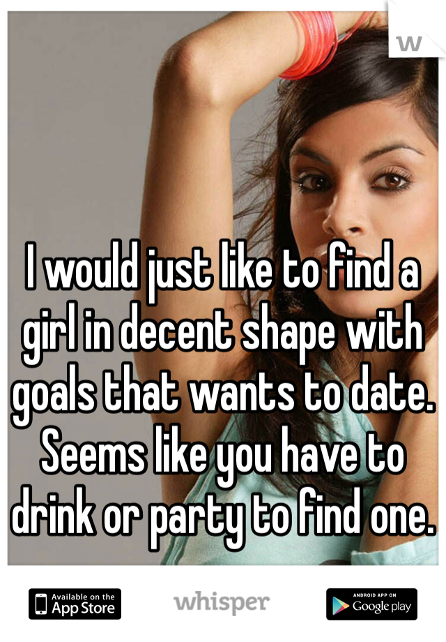 I would just like to find a girl in decent shape with goals that wants to date. Seems like you have to drink or party to find one. 