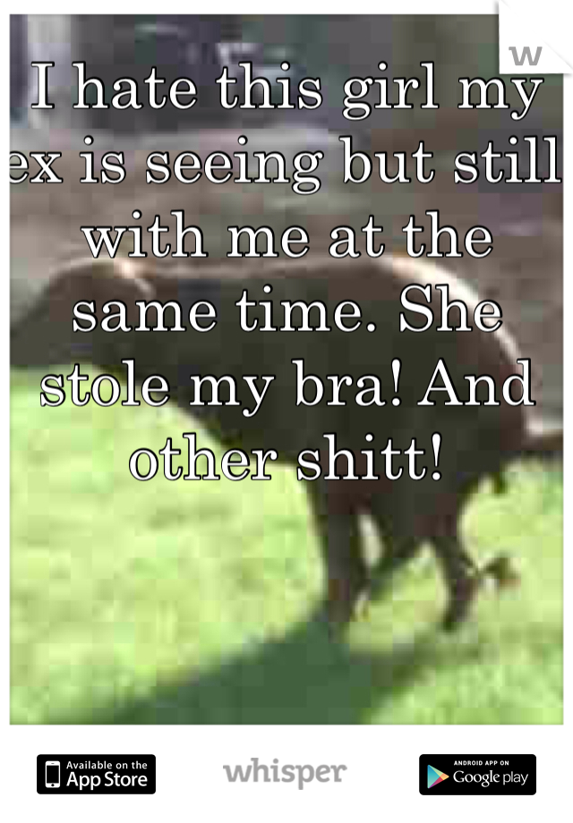 I hate this girl my ex is seeing but still with me at the same time. She stole my bra! And other shitt!
