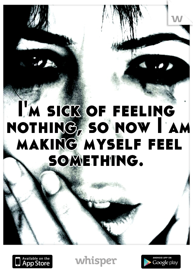 I'm sick of feeling nothing, so now I am making myself feel something. 