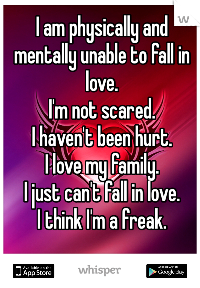 I am physically and mentally unable to fall in love.
I'm not scared.
I haven't been hurt.
I love my family.
I just can't fall in love. 
I think I'm a freak.
