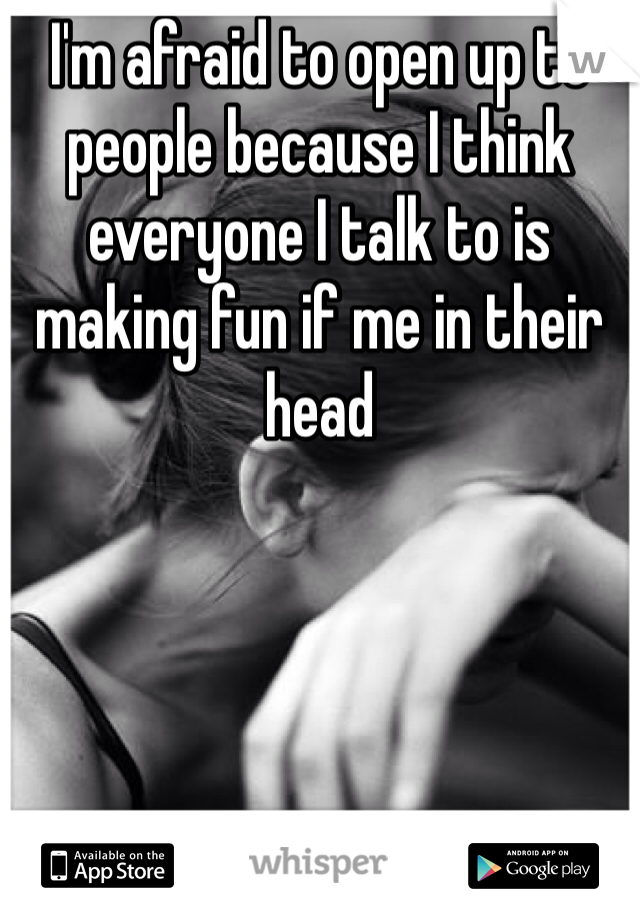 I'm afraid to open up to people because I think everyone I talk to is making fun if me in their head