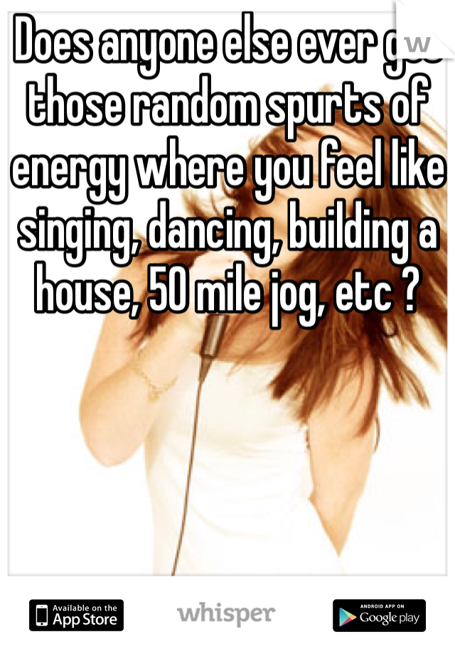 Does anyone else ever get those random spurts of energy where you feel like singing, dancing, building a house, 50 mile jog, etc ?