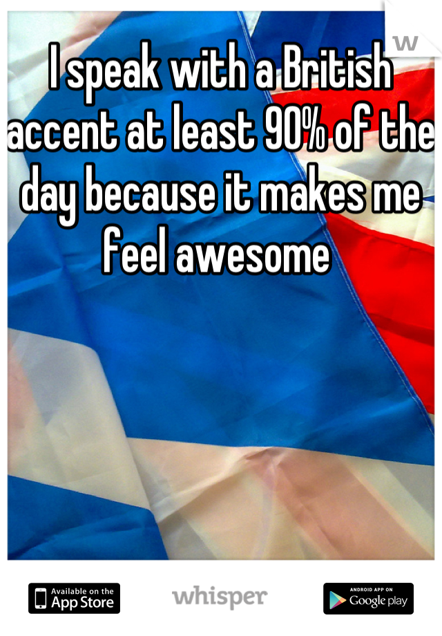 I speak with a British accent at least 90% of the day because it makes me feel awesome 