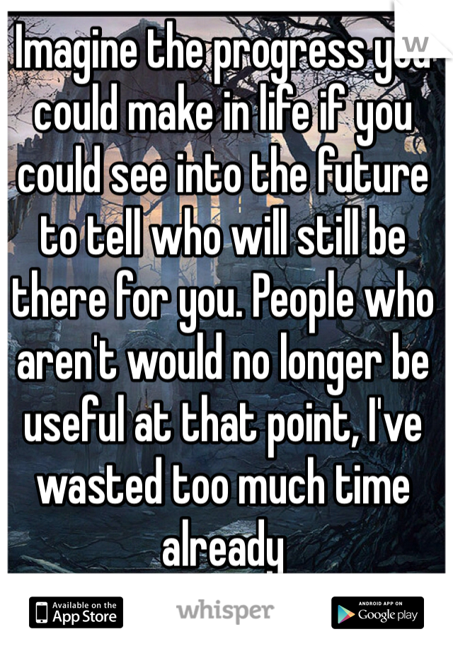 Imagine the progress you could make in life if you could see into the future to tell who will still be there for you. People who aren't would no longer be useful at that point, I've wasted too much time already
