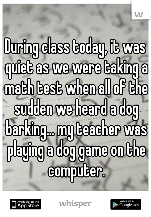 During class today, it was quiet as we were taking a math test when all of the sudden we heard a dog barking... my teacher was playing a dog game on the computer.