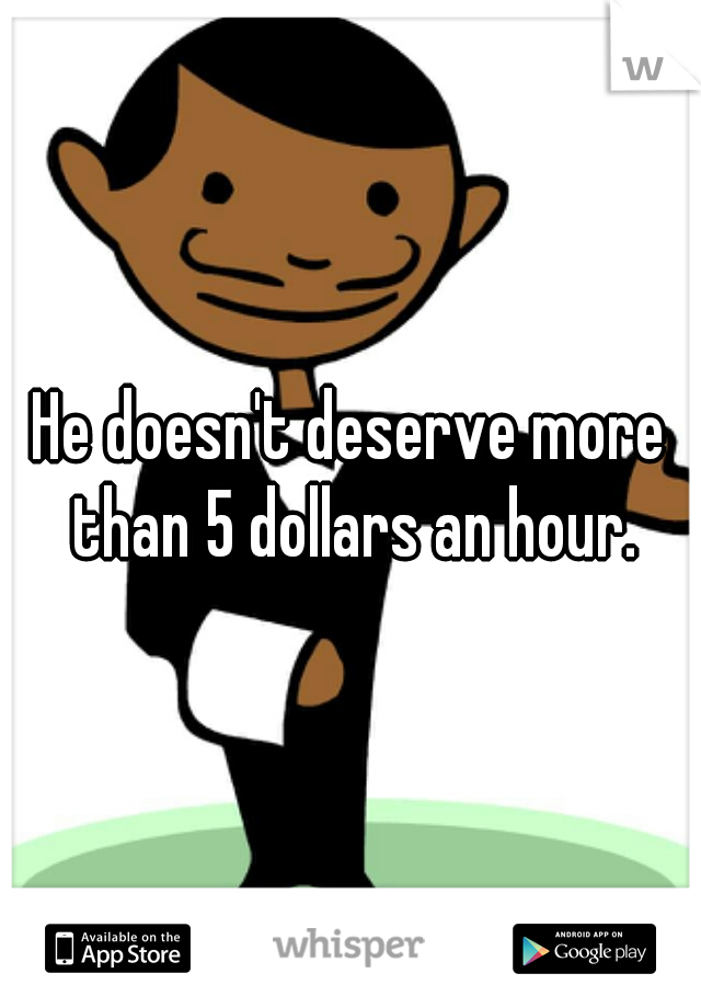 He doesn't deserve more than 5 dollars an hour.