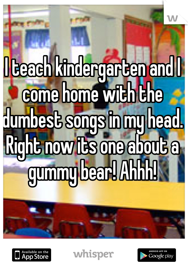 I teach kindergarten and I come home with the dumbest songs in my head. Right now its one about a gummy bear! Ahhh!
