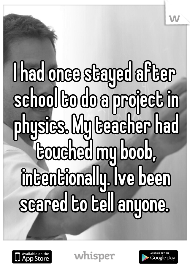 I had once stayed after school to do a project in physics. My teacher had touched my boob, intentionally. Ive been scared to tell anyone. 