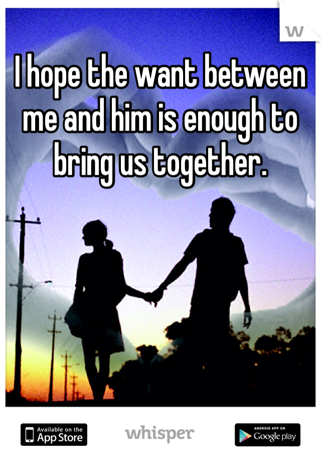 I hope the want between me and him is enough to bring us together.