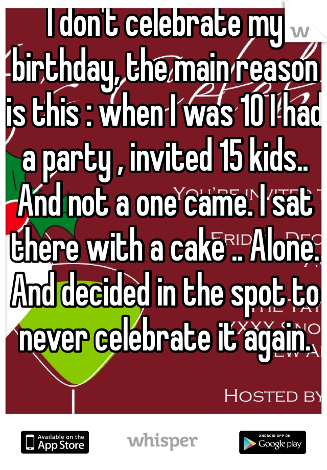 I don't celebrate my birthday, the main reason is this : when I was 10 I had a party , invited 15 kids.. And not a one came. I sat there with a cake .. Alone. And decided in the spot to never celebrate it again.