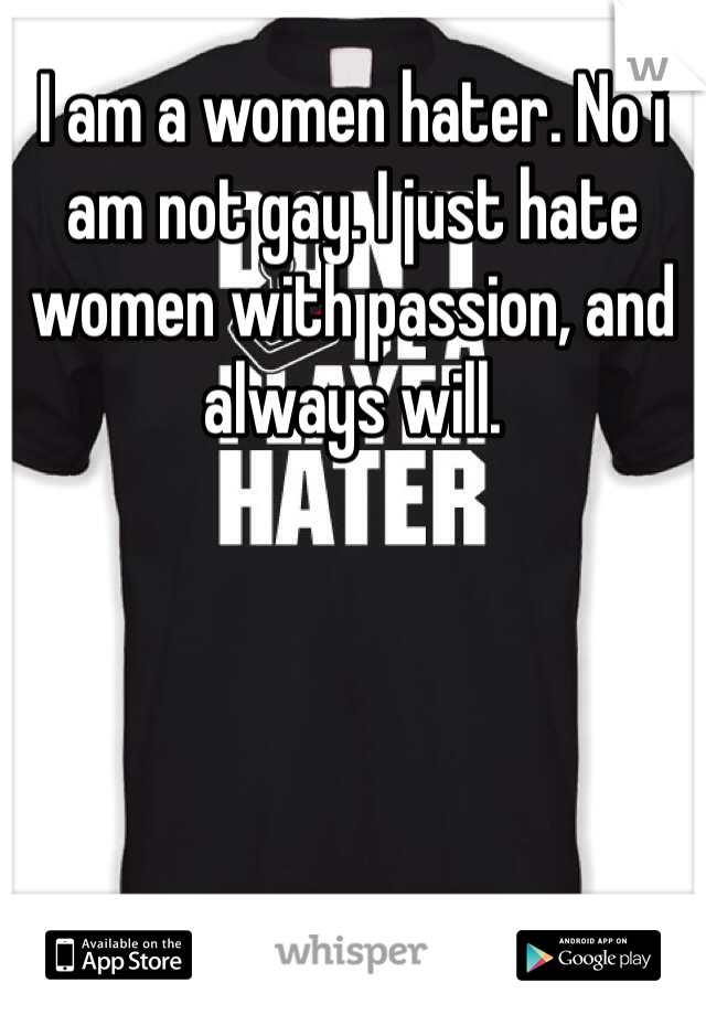 I am a women hater. No i am not gay. I just hate women with passion, and always will. 