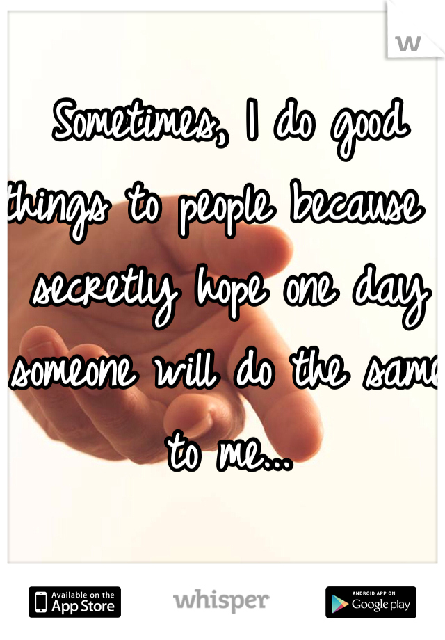 Sometimes, I do good things to people because I secretly hope one day someone will do the same to me...