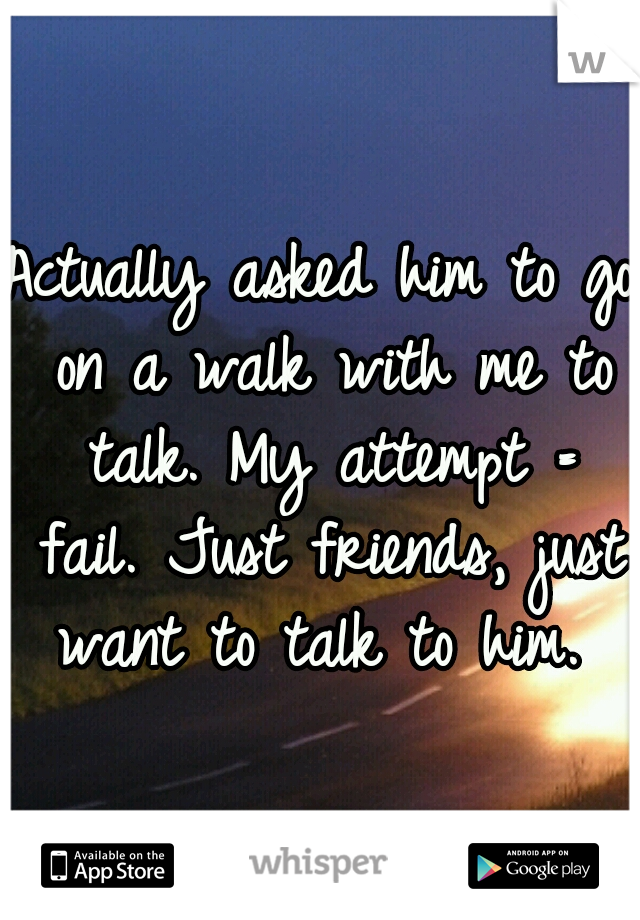 Actually asked him to go on a walk with me to talk. My attempt = fail. Just friends, just want to talk to him. 